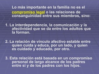 Lo más importante en la familia no es el
compromiso legal o las relaciones de
consanguinidad entre sus miembros, sino:
1. La interdependencia, la comunicación y la
afectividad que se da entre los adultos que
la forman.
2. La relación de vínculo afectivo estable entre
quien cuida y educa, por un lado, y quien
es cuidado y educado, por otro.
3. Esta relación está basada en un compromiso
personal de largo alcance de los padres
entre sí y de los padres con los hijos.
 