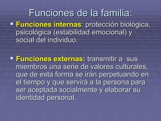 Funciones de la familia:
 Funciones internas: protección biológica,
psicológica (estabilidad emocional) y
social del individuo.
 Funciones externas: transmitir a sus
miembros una serie de valores culturales,
que de esta forma se irán perpetuando en
el tiempo y que servirá a la persona para
ser aceptada socialmente y elaborar su
identidad personal.
 