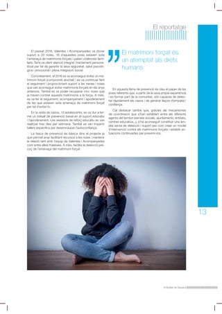 El Butlletí de Dipsalut
13
El reportatge
El matrimoni forçat és
un atemptat als drets
humans
El passat 2016, Valentes i Acompanyades va donar
suport a 33 noies. 18 d’aquestes joves estaven sota
l’amenaça de matrimonis forçats i patien violències fami-
liars. Se’ls va oferir atenció integral i tractament persona-
litzat per tal de garantir la seva seguretat, salut psicolò-
gica i emocional i plena integració social.
Concretament, el 2016 es va aconseguir evitar un ma-
trimoni forçat (compromís anul·lat) i es va continuar fent
el seguiment i proporcionant suport a les nenes i noies
que van aconseguir evitar matrimonis forçats en els anys
anteriors. També es va poder recuperar cinc noies que
ja havien contret aquests matrimonis a la força. A més,
es va fer el seguiment, acompanyament i apoderament
de les que estaven sota amenaça de matrimoni forçat
per tal d’evitar-lo.
En la resta de casos, 13 adolescents, es va dur a ter-
me un treball de prevenció basat en el suport educatiu
i l’apoderament. Les sessions de reforç educatiu es van
realitzar tres dies per setmana. També es van impartir
tallers específics per desenvolupar l’autoconfiança.
La tasca de prevenció és bàsica dins el projecte ja
que permet anar facilitant recursos a les noies i mantenir
la relació tant amb l’equip de Valentes i Acompanyades
com entre elles mateixes. A més, facilita la detecció pre-
coç de l’amenaça del matrimoni forçat.
En aquesta feina de prevenció és clau el paper de les
joves referents que, a partir de la seva pròpia experiència
i en formar part de la comunitat, són capaces de detec-
tar ràpidament els casos i de generar llaços d’empatia i
confiança.
Cal destacar també que, gràcies als mecanismes
de coordinació que s’han establert entre els diferents
agents del territori (serveis socials, ajuntaments, entitats,
centres educatius...), s’ha aconseguit constituir una àm-
plia xarxa de detecció i suport així com crear un model
d’intervenció contra els matrimonis forçats i establir ac-
tuacions continuades per prevenir-los.
 