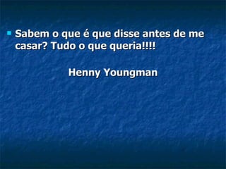 Sabem o que é que disse antes de me casar? Tudo o que queria!!!! Henny Youngman 