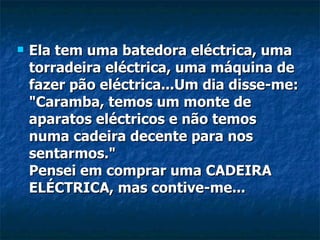 Ela tem uma batedora eléctrica, uma torradeira eléctrica, uma máquina de fazer pão eléctrica...Um dia disse-me: "Caramba, temos um monte de aparatos eléctricos e não temos numa cadeira decente para nos sentarmos." Pensei em comprar uma CADEIRA ELÉCTRICA, mas contive-me... 