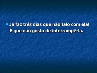 Já faz três dias que não falo com ela!  É que não gosto de interrompê-la. 