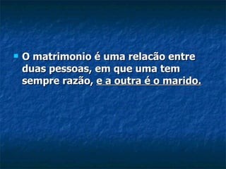 O matrimonio é uma relacão entre duas pessoas, em que uma tem sempre razão,  e a outra é o marido. 