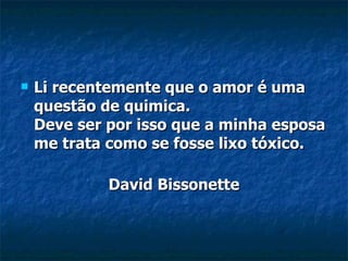 Li recentemente que o amor é uma questão de quimica.  Deve ser por isso que a minha esposa me trata como se fosse lixo tóxico. David Bissonette 