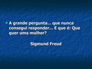 A grande pergunta... que nunca consegui responder... E que é: Que quer uma mulher? Sigmund Freud 
