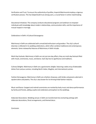 Verification and Trust: To ensure the authenticity of profiles, Imperial Matrimonial employs a rigorous
verification process. This has helped build trust among users, a crucial factor in online matchmaking.
Educational Initiatives: The company conducts educational programs and webinars to empower
individuals with knowledge about modern relationships, communication skills, and the importance of
mutual respect in marriage.
Celebrations in Delhi: A Cultural Extravaganza
Matrimony in Delhi are celebrated with unmatched enthusiasm and grandeur. The city's cultural
diversity is reflected in its wedding celebrations, which often combine traditional and contemporary
elements. Some noteworthy features of Matrimony in Delhi include:
Multi-Day Festivals: Matrimony in Delhi are not just one-day affairs; they are multi-day festivals filled
with rituals, ceremonies, music, and dance. Each day has its significance and traditions.
Culinary Delights: Matrimony in Delhi are a gastronomic delight, featuring a wide array of delectable
dishes from various cuisines, including North Indian, Mughlai, and international cuisines.
Fashion Extravaganza: Matrimony in Delhi are a fashion showcase, with brides and grooms adorned in
opulent attire and jewelry. The city is also known for its thriving bridal fashion industry.
Music and Dance: Sangeet and mehndi ceremonies are marked by lively music and dance performances
by family and friends, adding a joyful and celebratory atmosphere to the weddings.
Elaborate Decorations: Wedding venues in Delhi are transformed into enchanting settings with
elaborate decorations, floral arrangements, and themed decor.
Conclusion
 