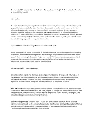 The Impact of Education on Partner Preferences for Matrimony in Punjab: A Comprehensive Analysis
by Imperial Matrimonial
Introduction
The institution of marriage is a significant aspect of human society, transcending cultural, religious, and
geographical boundaries. In Punjab, a vibrant and diverse state in northern India known for its rich
culture and traditions, the concept of matrimony holds immense importance. Over the years, the
dynamics of partner preferences for matrimony have evolved, influenced by various factors such as
education, socio-economic status, and changing societal norms. In this comprehensive analysis, we delve
into the profound impact of education on partner preferences for matrimony in Punjab, with a focus on
the valuable insights provided by Imperial Matrimonial.
Imperial Matrimonial: Pioneering Matrimonial Services in Punjab
Before delving into the impact of education on partner preferences, it is essential to introduce Imperial
Matrimonial. As a reputable service provider of matrimony in Punjab, Imperial Matrimonial has played a
pivotal role in connecting individuals in Punjab and beyond. With its extensive database, personalized
services, and a strong commitment to facilitating meaningful and lasting partnerships, Imperial
Matrimonial has become a trusted name in the matrimony.
The Transformative Power of Education
Education is often regarded as the key to personal growth and societal development. In Punjab, as in
many parts of the world, education has witnessed significant progress in recent decades. Increasing
literacy rates and access to quality education have had a profound impact on the attitudes and
aspirations of individuals, including their partner preferences for matrimony in Punjab.
Shift in Priorities: Education has broadened horizons, leading individuals to prioritize compatibility and
shared values over traditional factors such as caste, religion, or family status. Imperial Matrimonial's data
reflects this shift, with an increasing number of clients emphasizing shared interests, career goals, and
educational backgrounds in their partner preferences.
Economic Independence: Education plays a crucial role for matrimony in Punjab. A well-educated
individual is more likely to seek a partner who can match their financial stability and aspirations. This has
led to a rise in inter-caste and inter-religious marriages, as educated individuals prioritize financial
compatibility and shared ambitions over cultural factors.
 