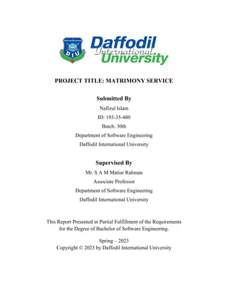 PROJECT TITLE: MATRIMONY SERVICE
This Report Presented in Partial Fulfillment of the Requirements
for the Degree of Bachelor of Software Engineering.
Spring – 2023
Copyright © 2023 by Daffodil International University
Submitted By
Nafizul Islam
ID: 193-35-480
Batch: 30th
Department of Software Engineering
Daffodil International University
Supervised By
Mr. S A M Matiur Rahman
Associate Professor
Department of Software Engineering
Daffodil International University
 