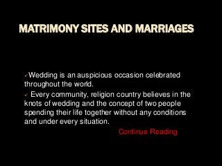 MATRIMONY SITES AND MARRIAGES

Wedding

is an auspicious occasion celebrated
throughout the world.
 Every community, religion country believes in the
knots of wedding and the concept of two people
spending their life together without any conditions
and under every situation.
Continue Reading

 