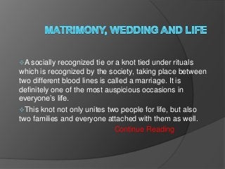 A socially

recognized tie or a knot tied under rituals
which is recognized by the society, taking place between
two different blood lines is called a marriage. It is
definitely one of the most auspicious occasions in
everyone’s life.
This knot not only unites two people for life, but also
two families and everyone attached with them as well.
Continue Reading

 