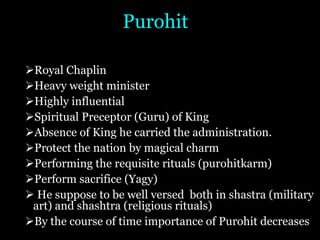 Purohit
ØRoyal Chaplin
ØHeavy weight minister
ØHighly influential
ØSpiritual Preceptor (Guru) of King
ØAbsence of King he carried the administration.
ØProtect the nation by magical charm
ØPerforming the requisite rituals (purohitkarm)
ØPerform sacrifice (Yagy)
Ø He suppose to be well versed both in shastra (military
art) and shashtra (religious rituals)
ØBy the course of time importance of Purohit decreases
 