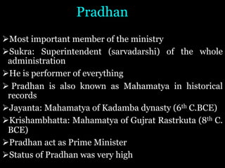 Pradhan
ØMost important member of the ministry
ØSukra: Superintendent (sarvadarshi) of the whole
administration
ØHe is performer of everything
Ø Pradhan is also known as Mahamatya in historical
records
ØJayanta: Mahamatya of Kadamba dynasty (6th C.BCE)
ØKrishambhatta: Mahamatya of Gujrat Rastrkuta (8th C.
BCE)
ØPradhan act as Prime Minister
ØStatus of Pradhan was very high
 