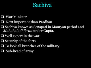 Sachiva
q War Minister
q Next important than Pradhan
q Sachiva known as Senapati in Mauryan period and
Mahabaladhikrita under Gupta.
q Well expert in the war
q Security of the forts
q To look all branches of the military
q Sub-head of army
 