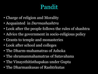 Pandit
• Charge of religion and Morality
• Acquainted in Darmashashtra
• Look after the people follows the rules of shashtra
• Advice the government in socio-religious policy
• Grants to temple and monasteries
• Look after school and colleges
• The Dharm-mahamatras of Ashoka
• The shramanmahamatras of Satavahana
• The Vinaysthitisthapakas under Gupta
• The Dharmankusas of Rashtrkutas
 