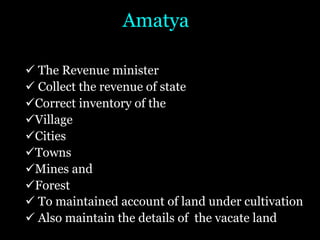 Amatya
ü The Revenue minister
ü Collect the revenue of state
üCorrect inventory of the
üVillage
üCities
üTowns
üMines and
üForest
ü To maintained account of land under cultivation
ü Also maintain the details of the vacate land
 