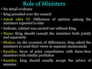Role of Ministers
• No detail evidence
• King presided over the council
• Ashok edict VI: Difference of opinion among the
ministers reported to him
• Indicate, cabinet was carried out without King
• Manu: King should consult the ministers both jointly
and separately
• Shukra: on the occasion of differences, king asked the
ministers to send their views in separate memoranda
• Kautilya: favor of joint consultation with three-four
ministers with similar portfolios
• Kautilya: king should usually accept the advice of
minister
 