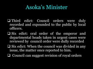 Asoka’s Minister
q Third edict: Council orders were duly
recorded and expounded to the public by local
officers.
q Six edict: oral order of the emperor and
departmental heads taken in urgent cases were
reviewed by council order were dully recorded
q Six edict: When the council was divided in any
issue, the matter once reported to him.
q Council can suggest revision of royal orders
 
