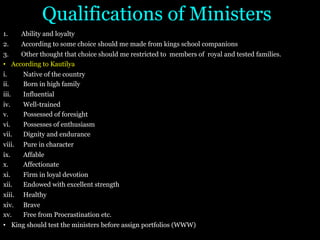 Qualifications of Ministers
1. Ability and loyalty
2. According to some choice should me made from kings school companions
3. Other thought that choice should me restricted to members of royal and tested families.
• According to Kautilya
i. Native of the country
ii. Born in high family
iii. Influential
iv. Well-trained
v. Possessed of foresight
vi. Possesses of enthusiasm
vii. Dignity and endurance
viii. Pure in character
ix. Affable
x. Affectionate
xi. Firm in loyal devotion
xii. Endowed with excellent strength
xiii. Healthy
xiv. Brave
xv. Free from Procrastination etc.
• King should test the ministers before assign portfolios (WWW)
 