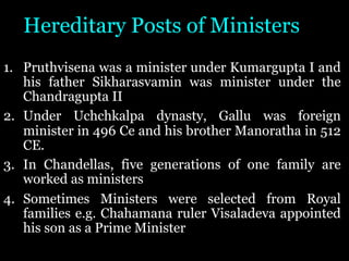 Hereditary Posts of Ministers
1. Pruthvisena was a minister under Kumargupta I and
his father Sikharasvamin was minister under the
Chandragupta II
2. Under Uchchkalpa dynasty, Gallu was foreign
minister in 496 Ce and his brother Manoratha in 512
CE.
3. In Chandellas, five generations of one family are
worked as ministers
4. Sometimes Ministers were selected from Royal
families e.g. Chahamana ruler Visaladeva appointed
his son as a Prime Minister
 