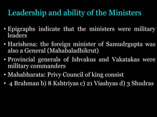 Leadership and ability of the Ministers
• Epigraphs indicate that the ministers were military
leaders
• Harishena: the foreign minister of Samudrgupta was
also a General (Mahabaladhikrut)
• Provincial generals of Ishvakus and Vakatakas were
military commanders
• Mahabharata: Privy Council of king consist
• 4 Brahman b) 8 Kshtriyas c) 21 Viashyas d) 3 Shudras
 