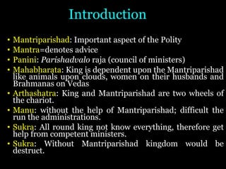 Introduction
• Mantriparishad: Important aspect of the Polity
• Mantra=denotes advice
• Panini: Parishadvalo raja (council of ministers)
• Mahabharata: King is dependent upon the Mantriparishad
like animals upon clouds, women on their husbands and
Brahmanas on Vedas
• Arthashatra: King and Mantriparishad are two wheels of
the chariot.
• Manu: without the help of Mantriparishad; difficult the
run the administrations.
• Sukra: All round king not know everything, therefore get
help from competent ministers.
• Sukra: Without Mantriparishad kingdom would be
destruct.
 