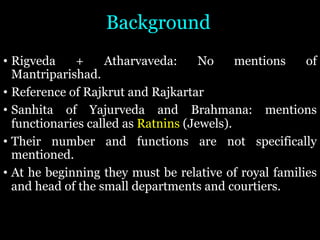 Background
• Rigveda + Atharvaveda: No mentions of
Mantriparishad.
• Reference of Rajkrut and Rajkartar
• Sanhita of Yajurveda and Brahmana: mentions
functionaries called as Ratnins (Jewels).
• Their number and functions are not specifically
mentioned.
• At he beginning they must be relative of royal families
and head of the small departments and courtiers.
 
