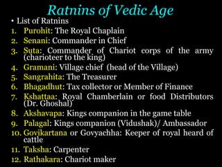 Ratnins of Vedic Age
• List of Ratnins
1. Purohit: The Royal Chaplain
2. Senani: Commander in Chief
3. Suta: Commander of Chariot corps of the army
(charioteer to the king)
4. Gramani: Village chief (head of the Village)
5. Sangrahita: The Treasurer
6. Bhagadhut: Tax collector or Member of Finance
7. Kshattaa: Royal Chamberlain or food Distributors
(Dr. Ghoshal)
8. Akshavapa: Kings companion in the game table
9. Palagal: Kings companion (Vidushak)/ Ambassador
10. Govikartana or Govyachha: Keeper of royal heard of
cattle
11. Taksha: Carpenter
12. Rathakara: Chariot maker
 
