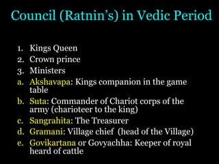 Council (Ratnin’s) in Vedic Period
1. Kings Queen
2. Crown prince
3. Ministers
a. Akshavapa: Kings companion in the game
table
b. Suta: Commander of Chariot corps of the
army (charioteer to the king)
c. Sangrahita: The Treasurer
d. Gramani: Village chief (head of the Village)
e. Govikartana or Govyachha: Keeper of royal
heard of cattle
 