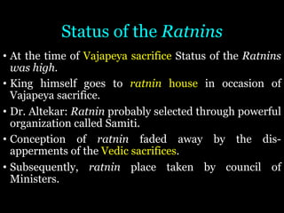 Status of the Ratnins
• At the time of Vajapeya sacrifice Status of the Ratnins
was high.
• King himself goes to ratnin house in occasion of
Vajapeya sacrifice.
• Dr. Altekar: Ratnin probably selected through powerful
organization called Samiti.
• Conception of ratnin faded away by the dis-
apperments of the Vedic sacrifices.
• Subsequently, ratnin place taken by council of
Ministers.
 