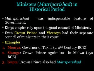 Ministers (Matriparishad) in
Historical Period
• Matriparishad was indispensable feature of
Government.
• Kings empire rely upon the good council of Ministers.
• Even Crown Prince and Viceroys had their separate
council of ministers in their court.
• Examples
1. Mourya: Governor of Taxila (c. 2nd Century BCE)
2. Shunga: Crown Prince Agnimitra in Malwa (150
BCE)
3. Gupta: Crown Prince also had Matriparishad
 