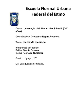 Escuela Normal Urbana
Federal del Istmo
Curso: psicología del Desarrollo Infantil (0-12
años)
Coordinadora: Giovanna Reyna Revuelta
Tema: matriz de memoria
Integrantes del equipo:
Felipe García Orozco.
Gema Reynoso Gutiérrez
Grado: 1° grupo: “C”
Lic. En educación Primaria.

 