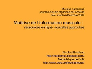 Musique numérique Journée d’étude organisée par Accolad Dole, mardi 4 décembre 2007 Maîtrise de l’information musicale :   ressources en ligne,  nouvelles approches Nicolas Blondeau http :// mediamus . blogspot . com / Médiathèque de Dole http :// www . dole . org / mediatheque / 