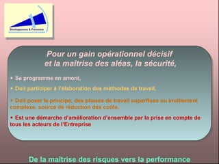 Pour un gain opérationnel décisif  et la maîtrise des aléas, la sécurité,    Se programme en amont,    Doit participer à l’élaboration des méthodes de travail,    Doit poser le principe, des phases de travail superflues ou inutilement complexe, source de réduction des coûts,    Est une démarche d’amélioration d’ensemble par la prise en compte de tous les acteurs de l’Entreprise De la maîtrise des risques vers la performance 