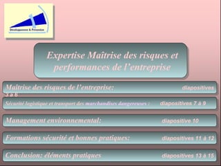 Expertise Maîtrise des risques et performances de l’entreprise Maîtrise des risques de l’entreprise:  diapositives 3 à 6 Sécurité logistique et transport des  marchandises dangereuses  :   diapositives 7 à 9 Formations sécurité et bonnes pratiques:   diapositives 11   à 12 Management environnemental:   diapositive 10  Conclusion: éléments pratiques   diapositives 13 à 15   