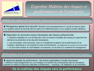 Expertise Maîtrise des risques et performances de l’entreprise Maîtrise des risques de l’entreprise:   Solutions adaptées à l’environnement risque de l’entreprise Méthodologie de la performance :   Centrer la dynamique et la performance durable dans l’entreprise    Management global de la sécurité:   Solutions d’accompagnement en vue de la mise en place d’un système abouti de sécurité dans le cadre d’un référentiel type ou d’un système centré utilisateur.    Elaboration du document unique d’évaluation des risques professionnels:     Solutions adaptées en vue de répondre, soit à la mesure complète des risques en apportant les  éléments de prévention et de sécurité nécessaires,     soit d’actualiser votre document, avec en complément la gestion de la performance et de  l’hygiène, spécifiques à vos produits et votre environnement,  voir également les solutions environnement    ou de le faire évoluer en outil adapté à vos besoins, sur la base d’un système de management.    Approche globale de performance - les leviers applicables à toutes structures:    Solutions d’accompagnement en vue d’intégrer et d’assurer les composantes clés de l’entreprise, proposer et mettre en place les méthodes d’amélioration, « reporting » de réalisation et de motivation.  De la maîtrise des risques vers la performance 