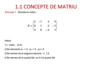 Exemple 1. Donada la matriu
Indica:
1.L’ ordre : (3,4)
2.Els elements a11 = 2 , a14 = 5 , a32= 0
3.Els termes de la segona columna: -1, 1,0
4.Els termes de la quarta fila: no hi ha quarta fila
1.1 CONCEPTE DE MATRIU
 