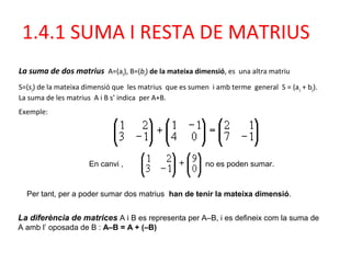 La suma de dos matrius A=(aij), B=(bij) de la mateixa dimensió, es una altra matriu
S=(sij) de la mateixa dimensió que les matrius que es sumen i amb terme general S = (aij + bij).
La suma de les matrius A i B s’ indica per A+B.
Exemple:
En canvi , no es poden sumar.
La diferència de matrices A i B es representa per A–B, i es defineix com la suma de
A amb l’ oposada de B : A–B = A + (–B)
Per tant, per a poder sumar dos matrius han de tenir la mateixa dimensió.
1.4.1 SUMA I RESTA DE MATRIUS
 