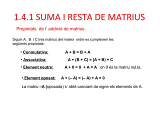 • Associativa: A + (B + C) = (A + B) + C
• Conmutativa: A + B = B + A
• Element neutre: A + 0 = 0 + A = A on 0 és la matriu nul.la.
• Element oposat: A + (– A) = (– A) + A = 0
La matriu –A (oposada) s’ obté canviant de signe els elements de A.
Siguin A, B i C tres matrius del mateix ordre es cumpleixen les
següents propietats:
1.4.1 SUMA I RESTA DE MATRIUS
Propietats de l’ addició de matrius.
 