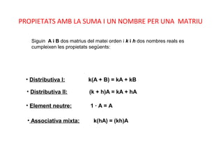 • Distributiva I: k(A + B) = kA + kB
• Distributiva II: (k + h)A = kA + hA
• Element neutre: 1 · A = A
• Associativa mixta: k(hA) = (kh)A
Siguin A i B dos matrius del matei orden i k i h dos nombres reals es
cumpleixen les propietats següents:
PROPIETATS AMB LA SUMA I UN NOMBRE PER UNA MATRIU
 