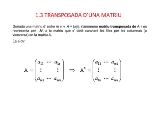 1.3 TRANSPOSADA D’UNA MATRIU
Donada una matriu d’ ordre m x n, A = (aij), s’anomena matriu transposada de A, i es
representa per At
, a la matriu que s’ obté canviant les files per les columnas (o
viceversa) en la matriu A.
És a dir:
 