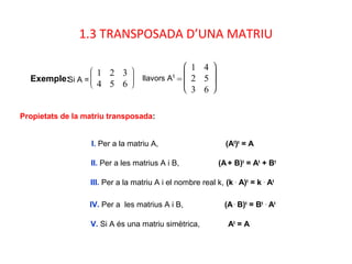 1.3 TRANSPOSADA D’UNA MATRIU
Exemple:Si A =








1 2 3
4 5 6
llavors At
=







1 4
2 5
3 6
I. Per a la matriu A, (At
)t
= A
II. Per a les matrius A i B, (A+ B)t
= At
+ Bt
III. Per a la matriu A i el nombre real k, (k .
A)t
= k .
At
IV. Per a les matrius A i B, (A.
B)t
= Bt .
At
V. Si A és una matriu simètrica, At
= A
Propietats de la matriu transposada:
 