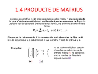 Donades dos matrius A i B, el seu producte és altre matriu P els elements de
la qual s’ obtenen multiplicant les files de A per les columnes de B (motiu
pel qual han de coincidir). De manera más formal, els elements de P són de la
forma:
El nombre de columnes de A ha de coincidir amb el nombre de files de B.
Si A té dimensió m x n i B dimensió n x p, la matriu P serà de ordre m x p,
no es poden multiplicar perquè
el nombre de columnes de la
primera matriu (1) no coincideix
amb el nombre de files de la
segona matriu (2)
Exemples:
Pij = ∑ ai · bkj amb k=1,….n
1.4 PRODUCTE DE MATRIUS
3x1 2x3
 