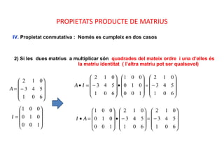PROPIETATS PRODUCTE DE MATRIUS
IV. Propietat conmutativa : Només es cumpleix en dos casos
2) Si les dues matrius a multiplicar són quadrades del mateix ordre i una d’elles és
la matriu identitat ( l’altra matriu pot ser qualsevol)
A










−=
601
543
012
I










=
100
010
001
IA










−=










•










−=•
601
543
012
100
010
001
601
543
012
AI










−=










−•










=•
601
543
012
601
543
012
100
010
001
 