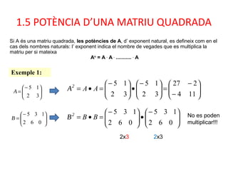 1.5 POTÈNCIA D’UNA MATRIU QUADRADA
Si A és una matriu quadrada, les potències de A, d’ exponent natural, es defineix com en el
cas dels nombres naturals: l’ exponent indica el nombre de vegades que es multiplica la
matriu per si mateixa
An
= A .
A .
........... .
A
Exemple 1:
A 




−
=
32
15 A2






−
−
=




−
•




−
=•=
114
227
32
15
32
15
AA
B 




−
=
062
135
B2





−
•




−
=•=
062
135
062
135
BB
2x3 2x3
No es poden
multiplicar!!!
 