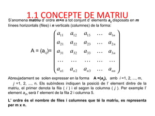 S’anomena matriu d’ ordre m×n a tot conjunt d’ elements aij disposats en m
línees horizontals (files) i n verticals (columnes) de la forma:
Abreujadament se solen expressar en la forma A =(aij), amb i =1, 2, ..., m,
j =1, 2, ..., n. Els subíndexs indiquen la posició de l’ element dintre de la
matriu, el primer denota la fila ( i ) i el segon la columna ( j ). Per exemple l’
element a25 serà l’ element de la fila 2 i columna 5.
L’ ordre és el nombre de files i columnes que té la matriu, es representa
per m x n.
















nnnnn
n
n
n
aaaa
aaaa
aaaa
aaaa





321
3333231
2232221
1131211
A = (ai,j)=
1.1 CONCEPTE DE MATRIU
 