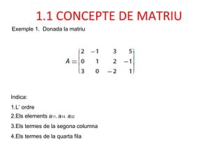 1.1 CONCEPTE DE MATRIU
Exemple 1. Donada la matriu
Indica:
1.L’ ordre
2.Els elements a11, a14, a32
3.Els termes de la segona columna
4.Els termes de la quarta fila
 