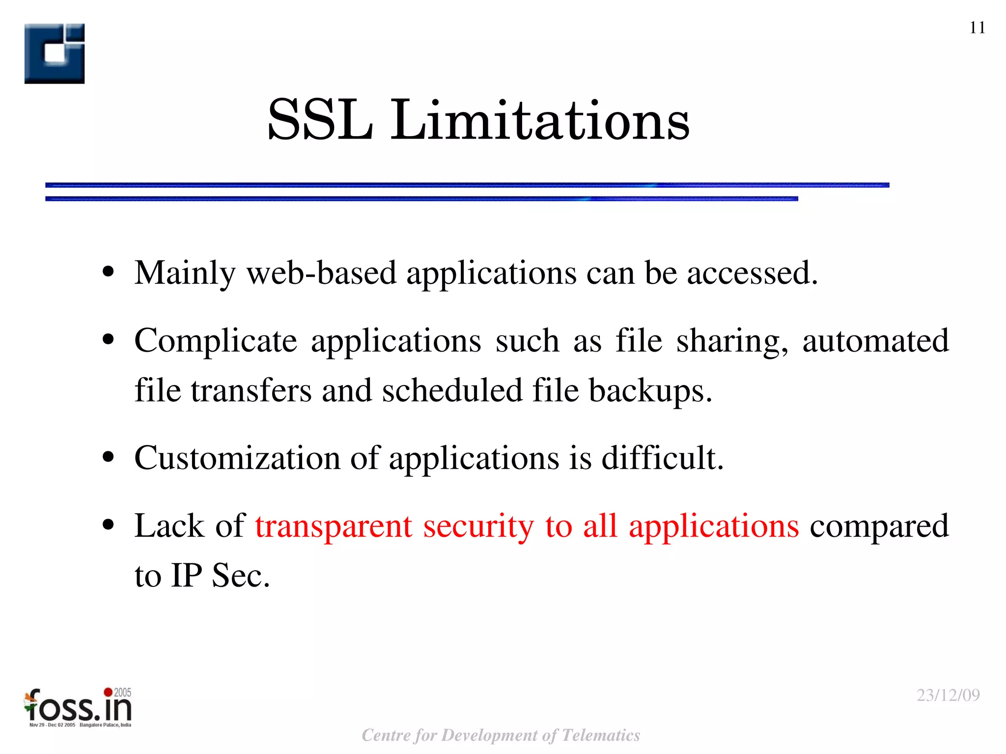 SSL Limitations Mainly web-based applications can be accessed.  Complicate applications such as file sharing, automated file transfers and scheduled file backups.  Customization of applications is difficult. Lack of  transparent security to all applications  compared to IP Sec. 
