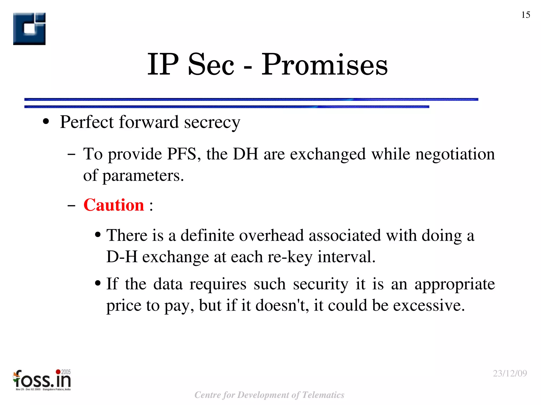 IP Sec - Promises Perfect forward secrecy To provide PFS, the DH are exchanged while negotiation of parameters. Caution  : There is a definite overhead associated with doing a  D-H exchange at each re-key interval. If the data requires such security it is an appropriate price to pay, but if it doesn't, it could be excessive. 