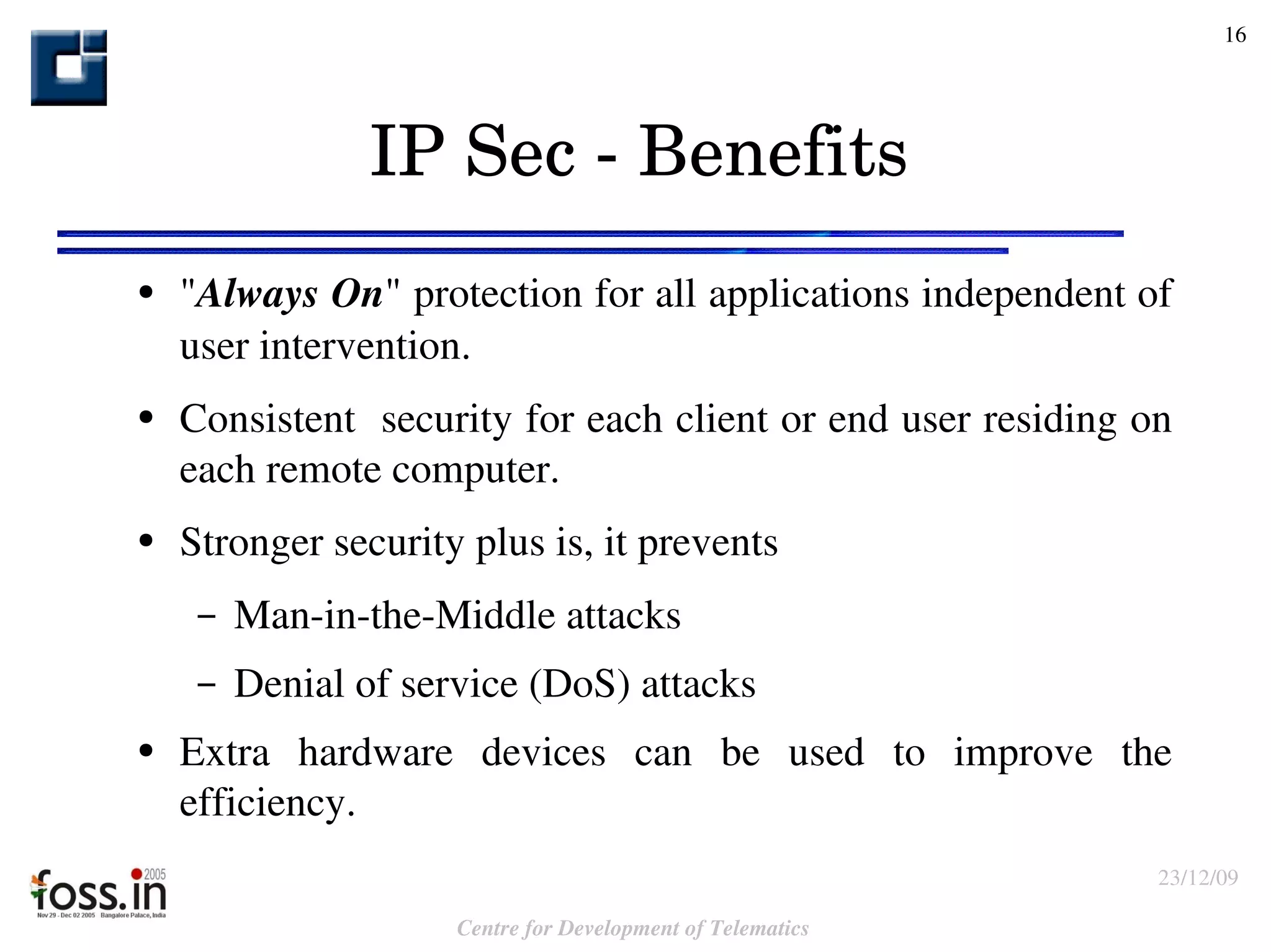 IP Sec - Benefits " Always On " protection for all applications independent of user intervention. Consistent  security for each client or end user residing on each remote computer. Stronger security plus is, it prevents  Man-in-the-Middle attacks Denial of service (DoS) attacks  Extra hardware devices can be used to improve the efficiency. 