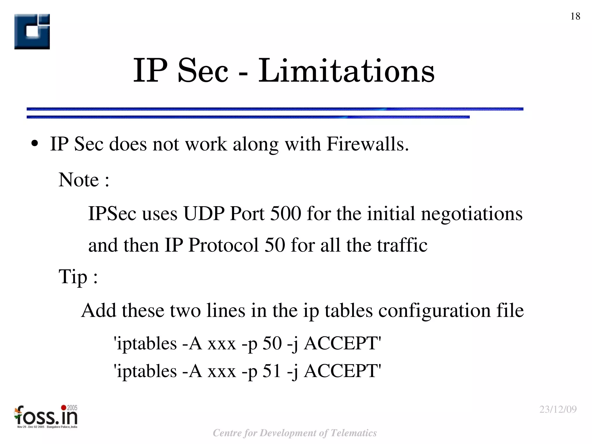 IP Sec - Limitations IP Sec does not work along with Firewalls. Note :  IPSec uses UDP Port 500 for the initial negotiations  and then IP Protocol 50 for all the traffic Tip :    Add these two lines in the ip tables configuration file   'iptables -A xxx -p 50 -j ACCEPT'  'iptables -A xxx -p 51 -j ACCEPT' 